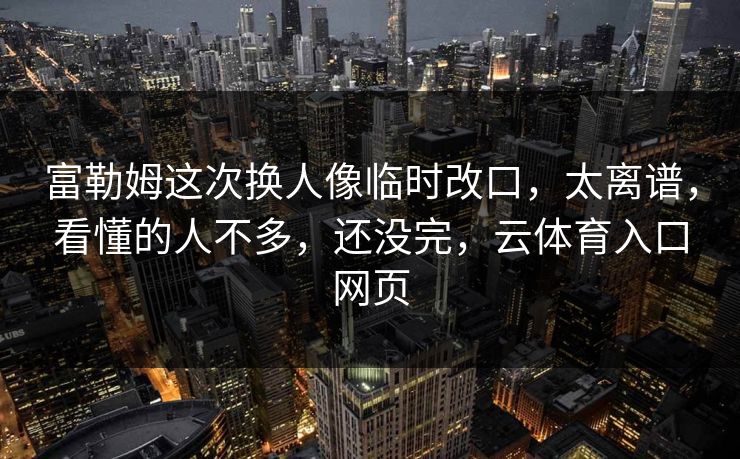 富勒姆这次换人像临时改口，太离谱，看懂的人不多，还没完，云体育入口网页