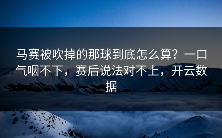 马赛被吹掉的那球到底怎么算？一口气咽不下，赛后说法对不上，开云数据