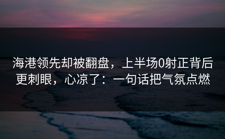 海港领先却被翻盘，上半场0射正背后更刺眼，心凉了：一句话把气氛点燃