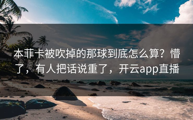 本菲卡被吹掉的那球到底怎么算?懵了,有人把话说重了,开云app直播 本菲卡被吹掉的那球到底怎么算?懵了,有人把话说重了,开云app直播