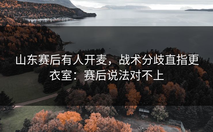 山东赛后有人开麦,战术分歧直指更衣室:赛后说法对不上 山东赛后有人开麦,战术分歧直指更衣室:赛后说法对不上