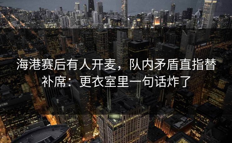 海港赛后有人开麦，队内矛盾直指替补席：更衣室里一句话炸了