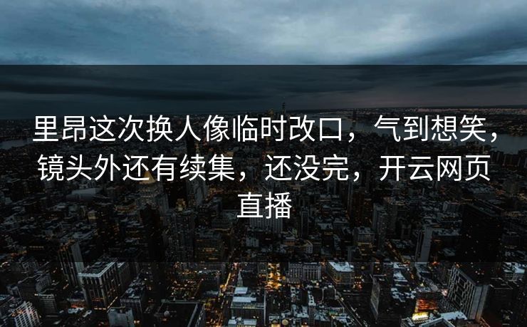 里昂这次换人像临时改口，气到想笑，镜头外还有续集，还没完，开云网页直播