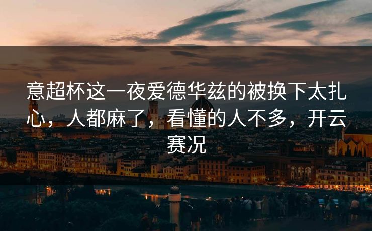 意超杯这一夜爱德华兹的被换下太扎心,人都麻了,看懂的人不多,开云赛况 意超杯这一夜爱德华兹的被换下太扎心,人都麻了,看懂的人不多,开云赛况