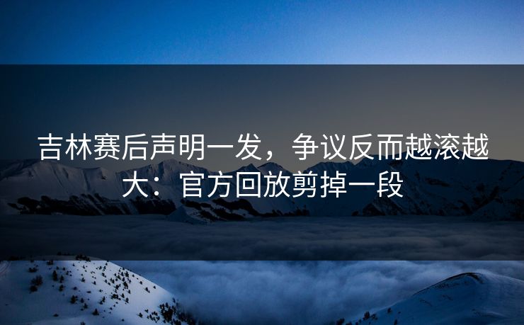 吉林赛后声明一发,争议反而越滚越大:官方回放剪掉一段