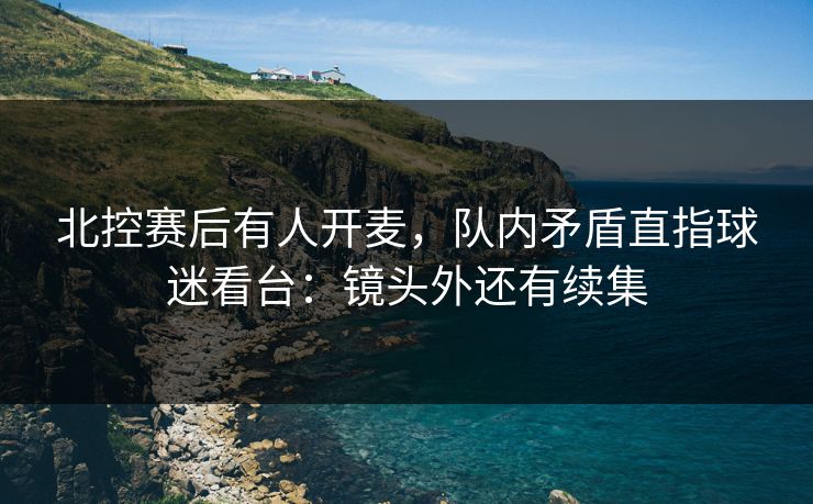 北控赛后有人开麦，队内矛盾直指球迷看台：镜头外还有续集