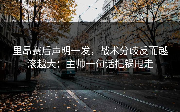 里昂赛后声明一发，战术分歧反而越滚越大：主帅一句话把锅甩走
