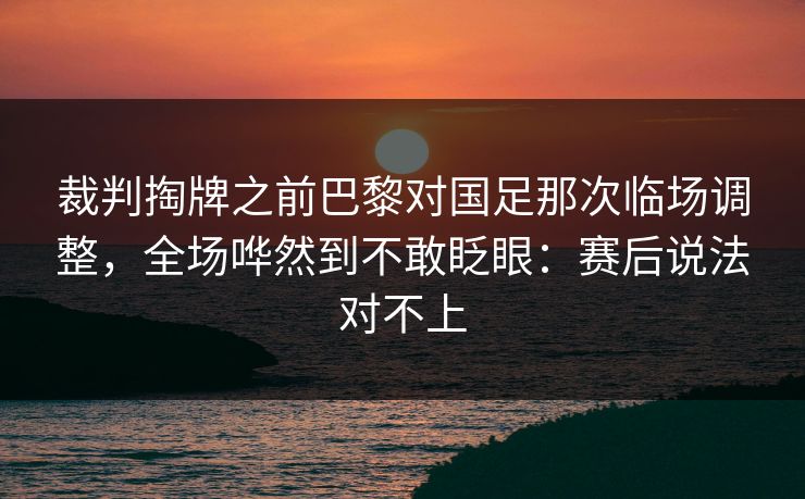 裁判掏牌之前巴黎对国足那次临场调整,全场哗然到不敢眨眼:赛后说法对不上