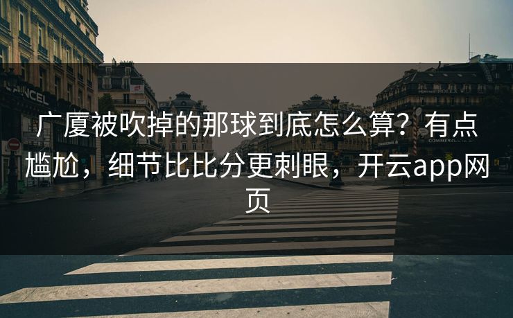 广厦被吹掉的那球到底怎么算?有点尴尬,细节比比分更刺眼,开云app网页 广厦被吹掉的那球到底怎么算?有点尴尬,细节比比分更刺眼,开云app网页
