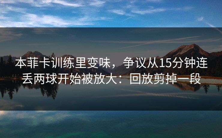 本菲卡训练里变味，争议从15分钟连丢两球开始被放大：回放剪掉一段