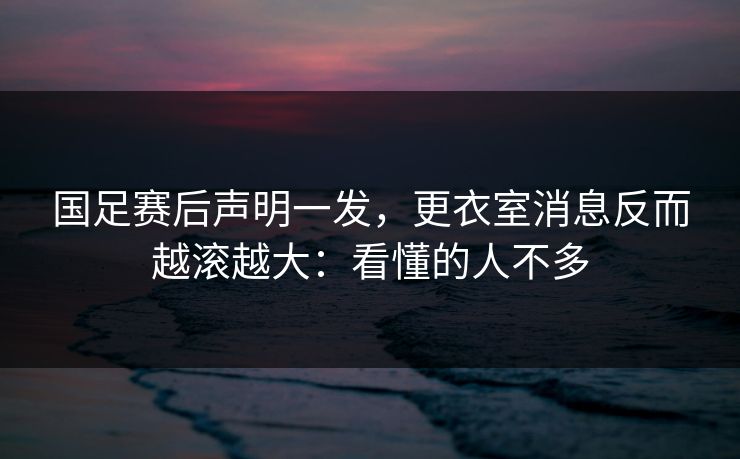 国足赛后声明一发,更衣室消息反而越滚越大:看懂的人不多