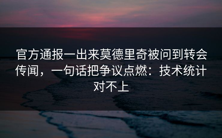官方通报一出来莫德里奇被问到转会传闻，一句话把争议点燃：技术统计对不上