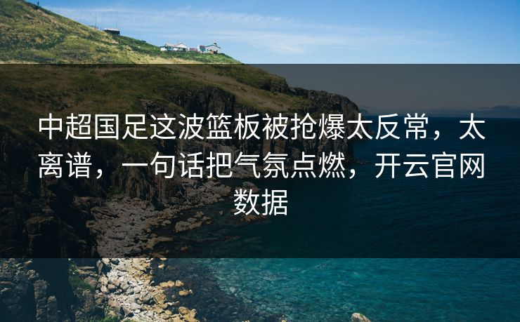 中超国足这波篮板被抢爆太反常，太离谱，一句话把气氛点燃，开云官网数据