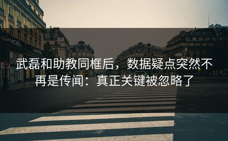 武磊和助教同框后，数据疑点突然不再是传闻：真正关键被忽略了
