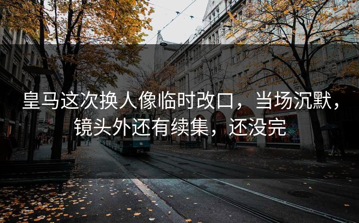 皇马这次换人像临时改口，当场沉默，镜头外还有续集，还没完