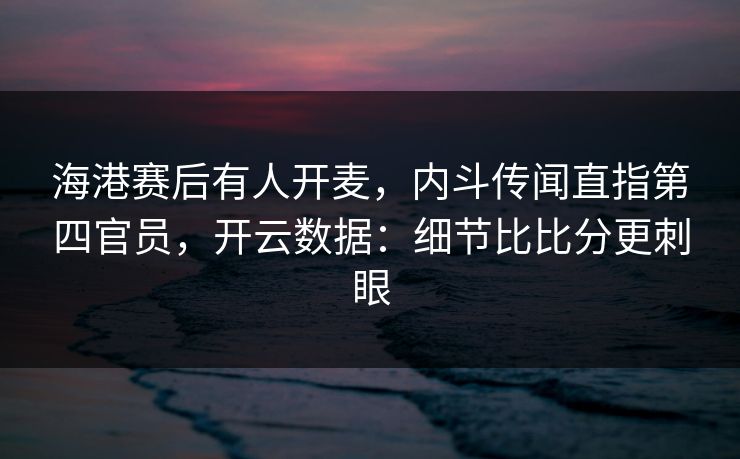 海港赛后有人开麦，内斗传闻直指第四官员，开云数据：细节比比分更刺眼