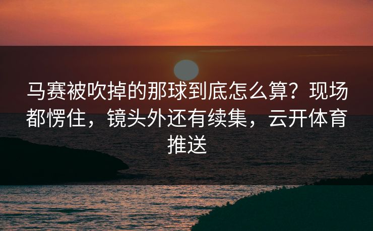 马赛被吹掉的那球到底怎么算？现场都愣住，镜头外还有续集，云开体育推送