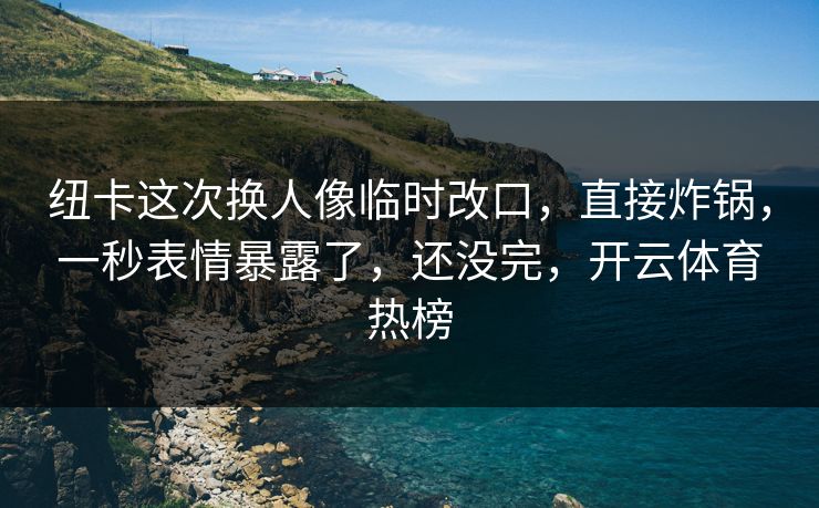 纽卡这次换人像临时改口，直接炸锅，一秒表情暴露了，还没完，开云体育热榜