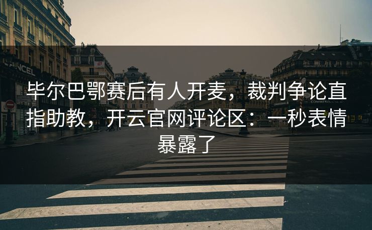 毕尔巴鄂赛后有人开麦，裁判争论直指助教，开云官网评论区：一秒表情暴露了