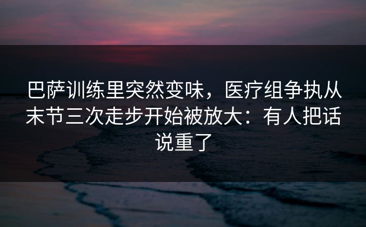 巴萨训练里突然变味，医疗组争执从末节三次走步开始被放大：有人把话说重了