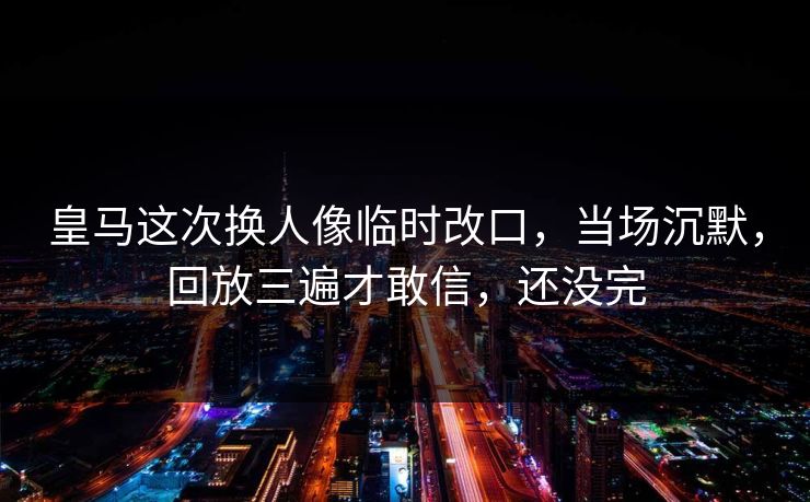 皇马这次换人像临时改口，当场沉默，回放三遍才敢信，还没完