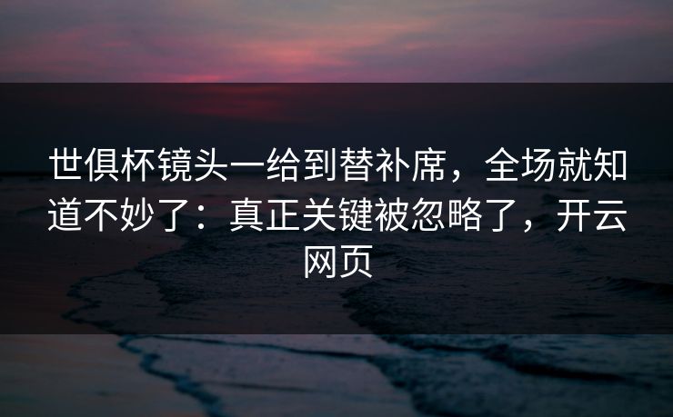 世俱杯镜头一给到替补席，全场就知道不妙了：真正关键被忽略了，开云网页
