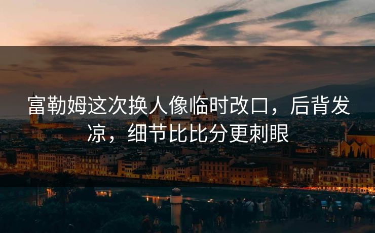 富勒姆这次换人像临时改口，后背发凉，细节比比分更刺眼