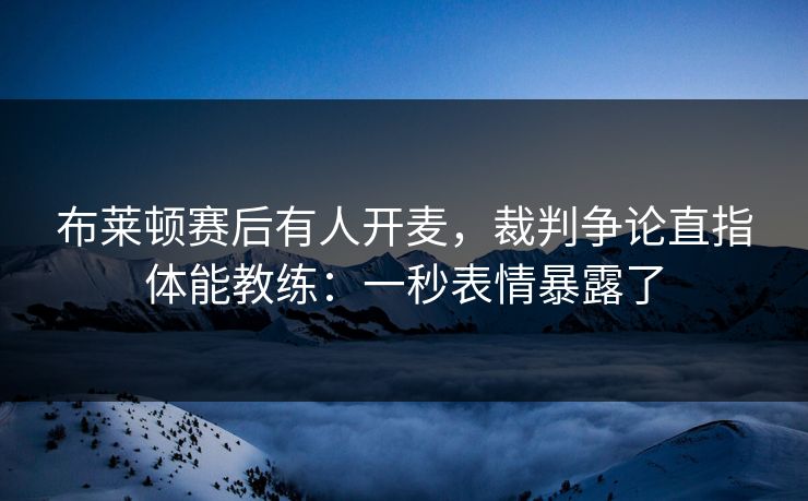 布莱顿赛后有人开麦，裁判争论直指体能教练：一秒表情暴露了