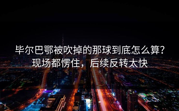 毕尔巴鄂被吹掉的那球到底怎么算？现场都愣住，后续反转太快