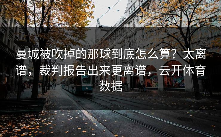 曼城被吹掉的那球到底怎么算？太离谱，裁判报告出来更离谱，云开体育数据