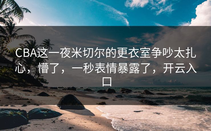 CBA这一夜米切尔的更衣室争吵太扎心,懵了,一秒表情暴露了,开云入口