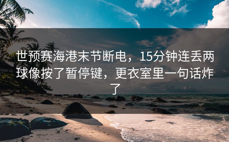 世预赛海港末节断电,15分钟连丢两球像按了暂停键,更衣室里一句话炸了