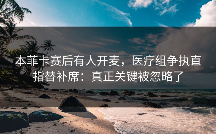 本菲卡赛后有人开麦,医疗组争执直指替补席:真正关键被忽略了