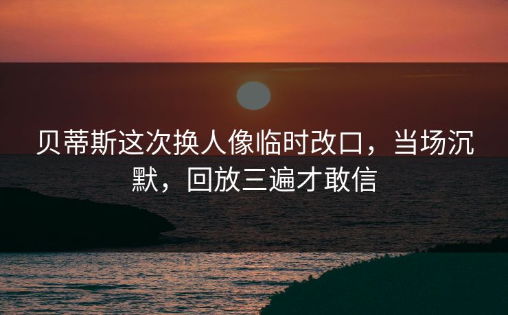 贝蒂斯这次换人像临时改口，当场沉默，回放三遍才敢信