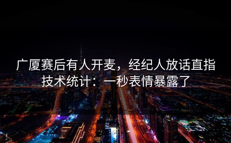 广厦赛后有人开麦，经纪人放话直指技术统计：一秒表情暴露了