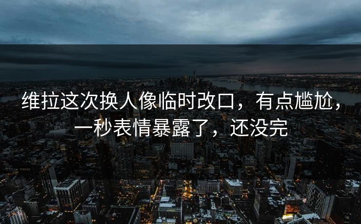 维拉这次换人像临时改口,有点尴尬,一秒表情暴露了,还没完