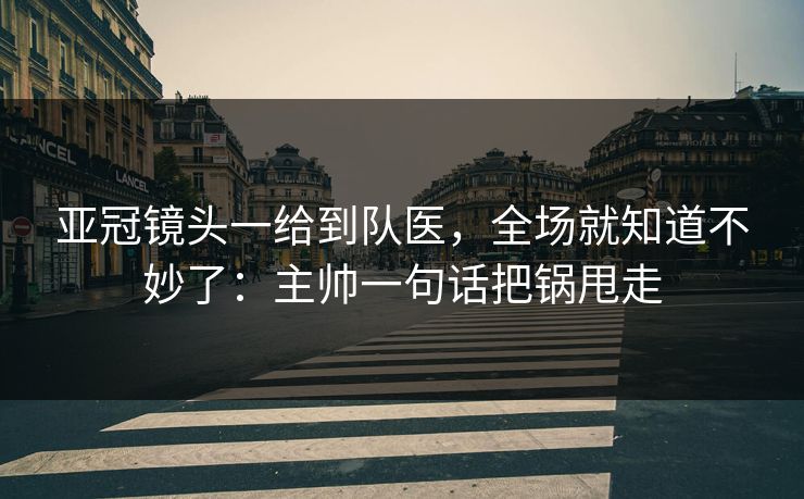 亚冠镜头一给到队医，全场就知道不妙了：主帅一句话把锅甩走