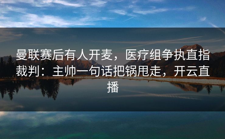 曼联赛后有人开麦,医疗组争执直指裁判:主帅一句话把锅甩走,开云直播