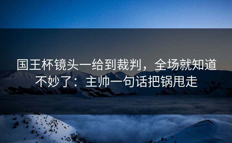 国王杯镜头一给到裁判，全场就知道不妙了：主帅一句话把锅甩走