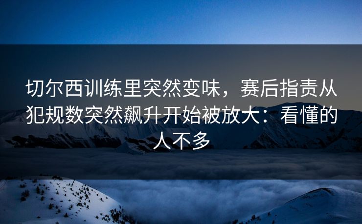 切尔西训练里突然变味,赛后指责从犯规数突然飙升开始被放大:看懂的人不多