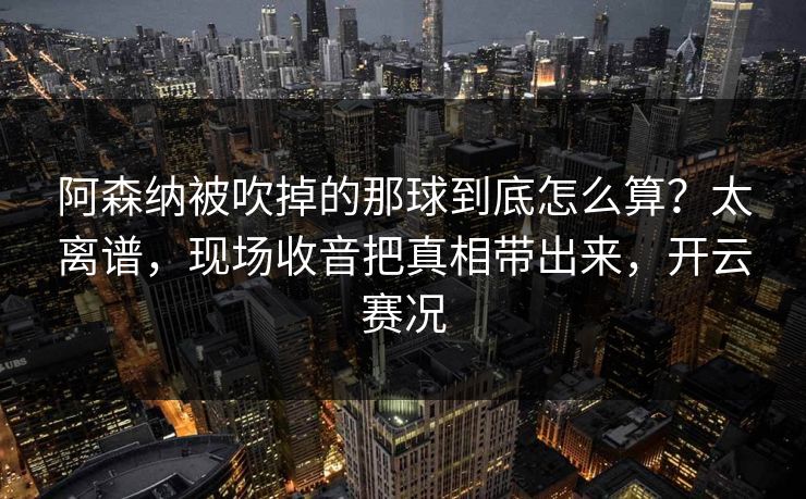 阿森纳被吹掉的那球到底怎么算？太离谱，现场收音把真相带出来，开云赛况