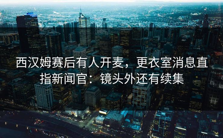 西汉姆赛后有人开麦,更衣室消息直指新闻官:镜头外还有续集 西汉姆赛后有人开麦,更衣室消息直指新闻官:镜头外还有续集